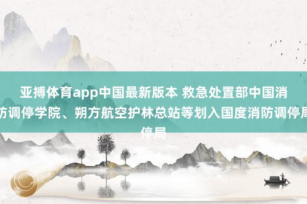 亚搏体育app中国最新版本 救急处置部中国消防调停学院、朔方航空护林总站等划入国度消防调停局
