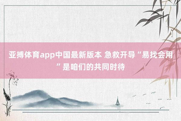 亚搏体育app中国最新版本 急救开导“易找会用”是咱们的共同时待