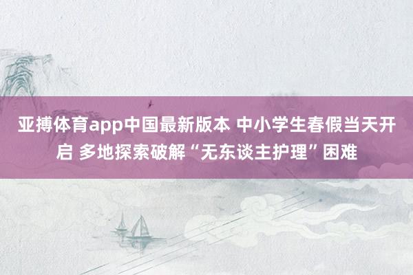 亚搏体育app中国最新版本 中小学生春假当天开启 多地探索破解“无东谈主护理”困难
