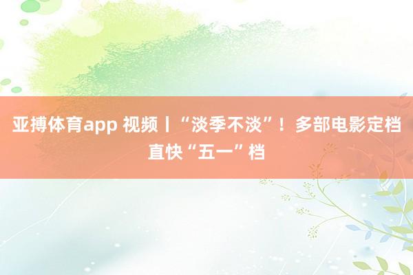亚搏体育app 视频丨“淡季不淡”！多部电影定档直快“五一”档