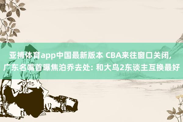 亚搏体育app中国最新版本 CBA来往窗口关闭， 广东名嘴首曝焦泊乔去处: 和大鸟2东谈主互换最好