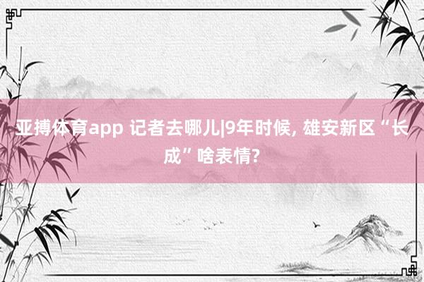 亚搏体育app 记者去哪儿|9年时候， 雄安新区“长成”啥表情?