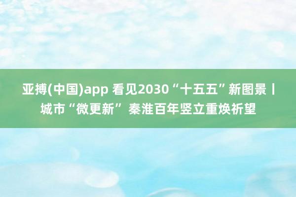 亚搏(中国)app 看见2030“十五五”新图景丨城市“微更新” 秦淮百年竖立重焕祈望