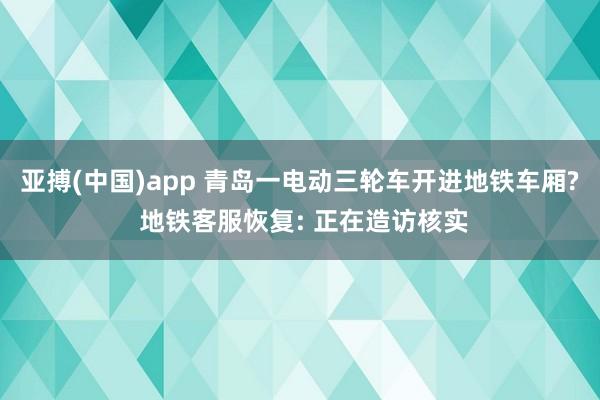 亚搏(中国)app 青岛一电动三轮车开进地铁车厢? 地铁客服恢复: 正在造访核实