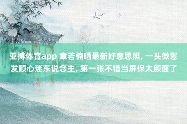 亚搏体育app 章若楠晒最新好意思照， 一头微鬈发顺心迷东说念主，<a href=