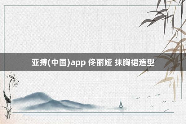 亚搏(中国)app 佟丽娅 抹胸裙造型