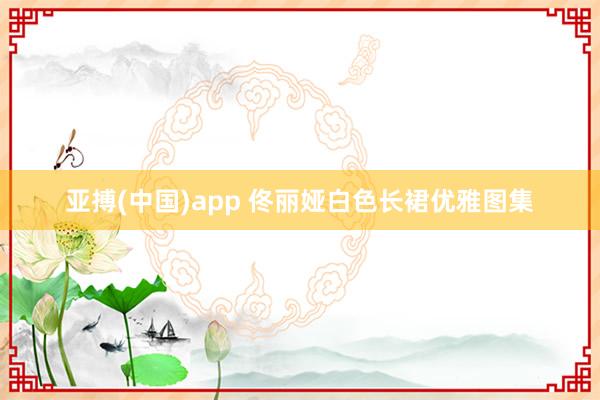 亚搏(中国)app 佟丽娅白色长裙优雅图集