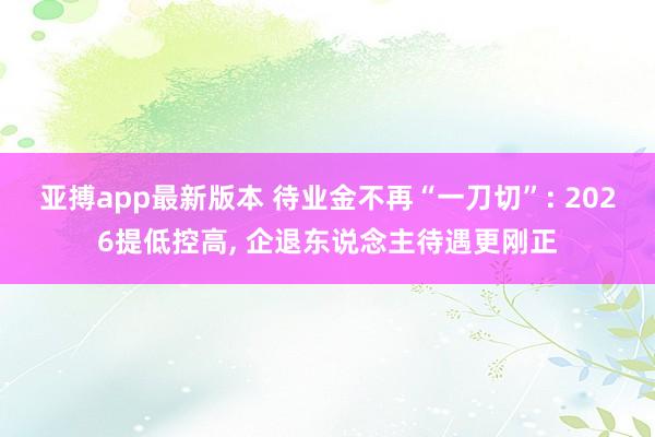 亚搏app最新版本 待业金不再“一刀切”: 2026提低控高， 企退东说念主待遇更刚正