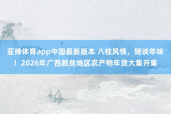 亚搏体育app中国最新版本 八桂风情，隧谈年味！2026年广西脱贫地区农产物年货大集开集