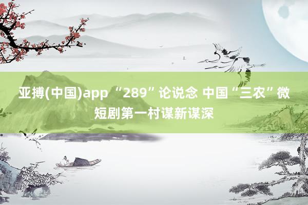 亚搏(中国)app “289”论说念 中国“三农”微短剧第一村谋新谋深