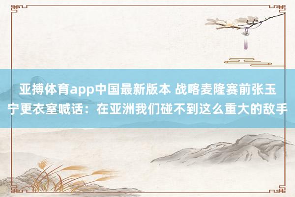 亚搏体育app中国最新版本 战喀麦隆赛前张玉宁更衣室喊话：在亚洲我们碰不到这么重大的敌手