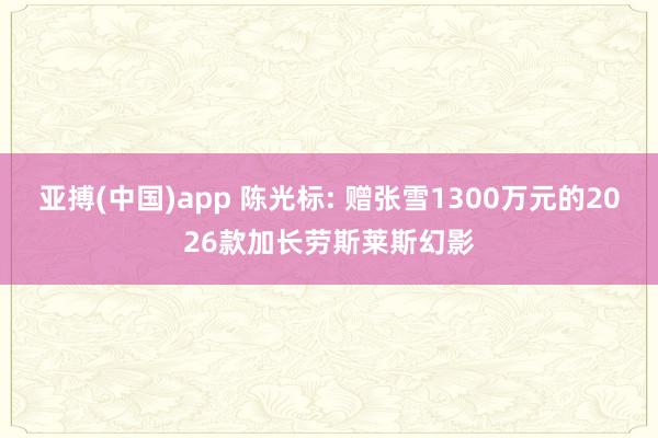 亚搏(中国)app 陈光标: 赠张雪1300万元的2026款加长劳斯莱斯幻影