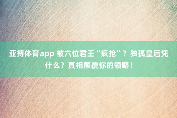 亚搏体育app 被六位君王“疯抢”？独孤皇后凭什么？真相颠覆你的领略！