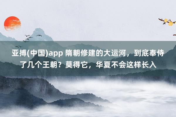 亚搏(中国)app 隋朝修建的大运河，到底奉侍了几个王朝？莫得它，华夏不会这样长入
