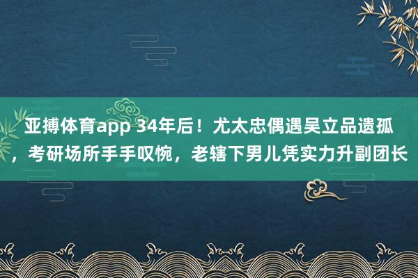 亚搏体育app 34年后！尤太忠偶遇吴立品遗孤，考研场所手手叹惋，老辖下男儿凭实力升副团长