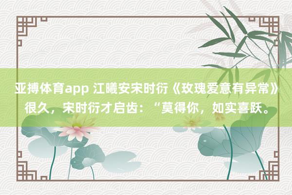 亚搏体育app 江曦安宋时衍《玫瑰爱意有异常》很久，宋时衍才启齿：“莫得你，如实喜跃。