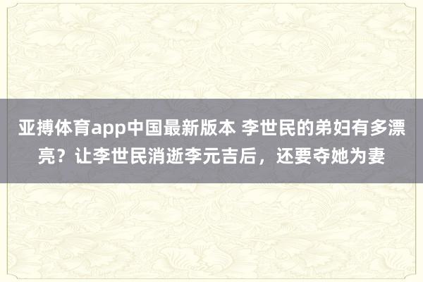 亚搏体育app中国最新版本 李世民的弟妇有多漂亮？让李世民消逝李元吉后，还要夺她为妻