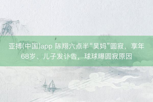 亚搏(中国)app 陈翔六点半“吴妈”圆寂,享年68岁、儿子发讣告,球球曝圆寂原因