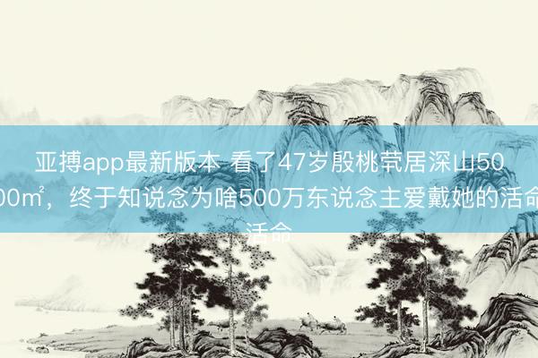 亚搏app最新版本 看了47岁殷桃茕居深山5000㎡，终于知说念为啥500万东说念主爱戴她的活命