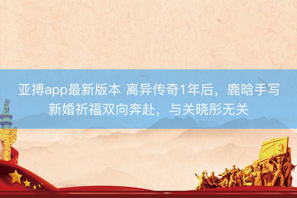 亚搏app最新版本 离异传奇1年后，鹿晗手写新婚祈福双向奔赴，与关晓彤无关