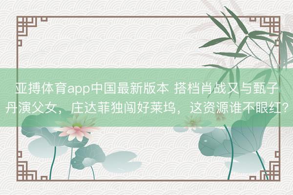 亚搏体育app中国最新版本 搭档肖战又与甄子丹演父女，庄达菲独闯好莱坞，这资源谁不眼红?