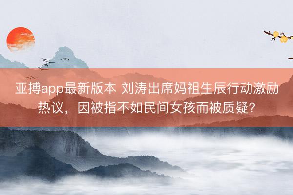 亚搏app最新版本 刘涛出席妈祖生辰行动激励热议，因被指不如民间女孩而被质疑?