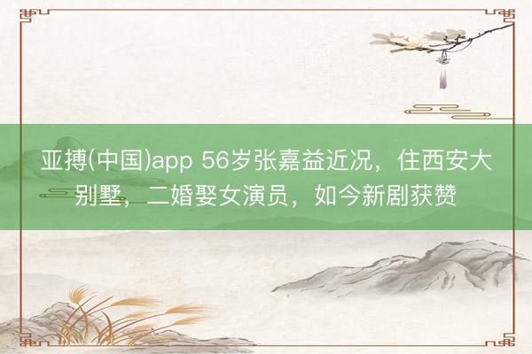 亚搏(中国)app 56岁张嘉益近况,住西安大别墅,二婚娶女演员,如今新剧获赞