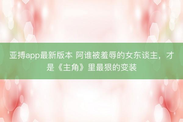 亚搏app最新版本 阿谁被羞辱的女东谈主，才是《主角》里最狠的变装