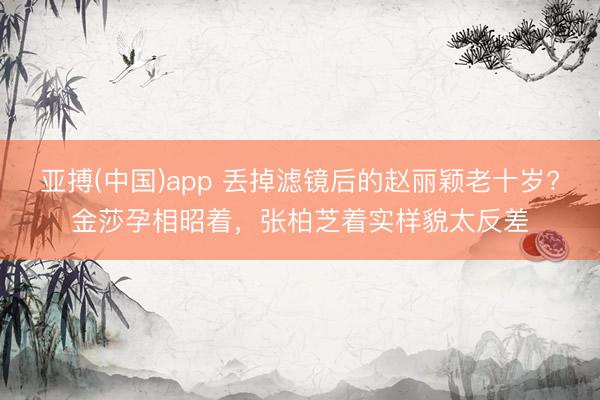 亚搏(中国)app 丢掉滤镜后的赵丽颖老十岁?金莎孕相昭着,张柏芝着实样貌太反差