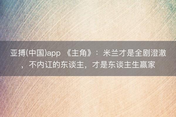 亚搏(中国)app 《主角》：米兰才是全剧澄澈，不内讧的东谈主，才是东谈主生赢家