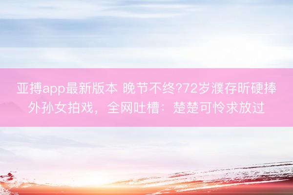 亚搏app最新版本 晚节不终?72岁濮存昕硬捧外孙女拍戏，全网吐槽：楚楚可怜求放过