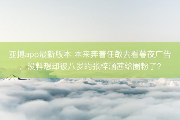 亚搏app最新版本 本来奔着任敏去看暮夜广告，没料想却被八岁的张梓涵茜给圈粉了?