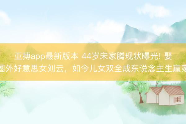 亚搏app最新版本 44岁宋家腾现状曝光! 娶圈外好意思女刘云，如今儿女双全成东说念主生赢家