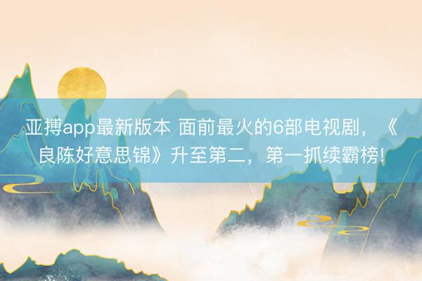 亚搏app最新版本 面前最火的6部电视剧,《良陈好意思锦》升至第二,第一抓续霸榜!