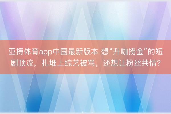 亚搏体育app中国最新版本 想“升咖捞金”的短剧顶流，扎堆上综艺被骂，还想让粉丝共情?