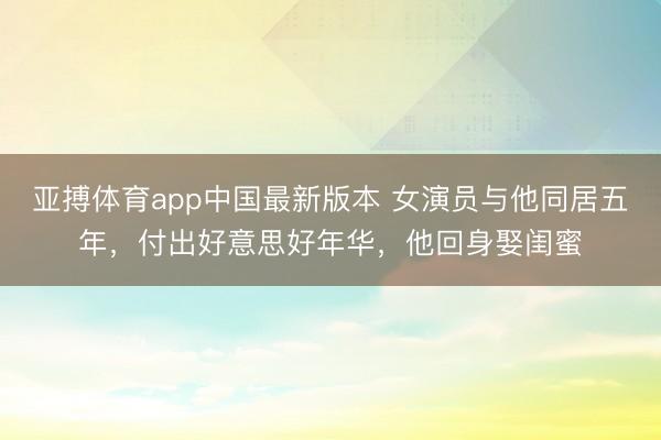 亚搏体育app中国最新版本 女演员与他同居五年,付出好意思好年华,他回身娶闺蜜