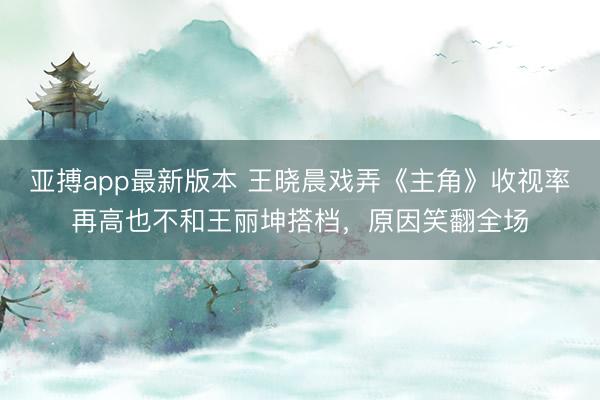亚搏app最新版本 王晓晨戏弄《主角》收视率再高也不和王丽坤搭档,原因笑翻全场