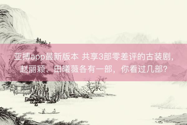 亚搏app最新版本 共享3部零差评的古装剧，赵丽颖、田曦薇各有一部，你看过几部?