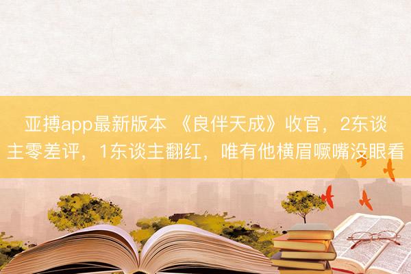 亚搏app最新版本 《良伴天成》收官，2东谈主零差评，1东谈主翻红，唯有他横眉噘嘴没眼看