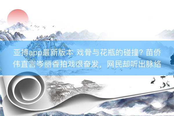 亚搏app最新版本 戏骨与花瓶的碰撞? 苗侨伟直言岑丽香拍戏很奋发,网民却听出脉络