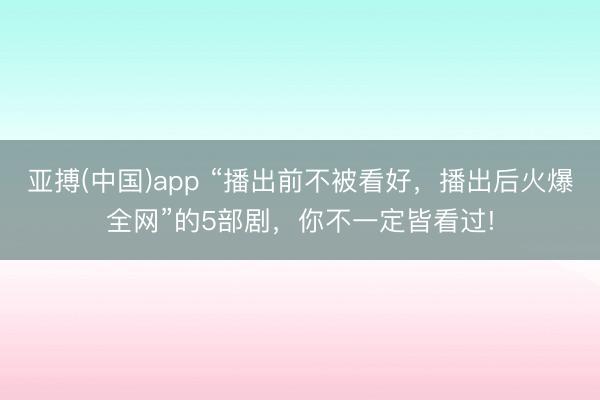 亚搏(中国)app “播出前不被看好，播出后火爆全网”的5部剧，你不一定皆看过!