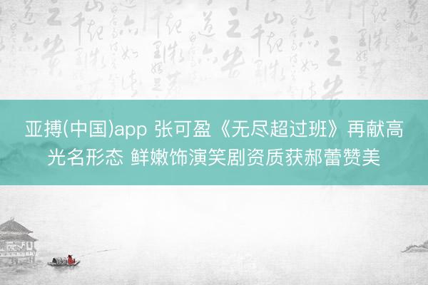 亚搏(中国)app 张可盈《无尽超过班》再献高光名形态 鲜嫩饰演笑剧资质获郝蕾赞美