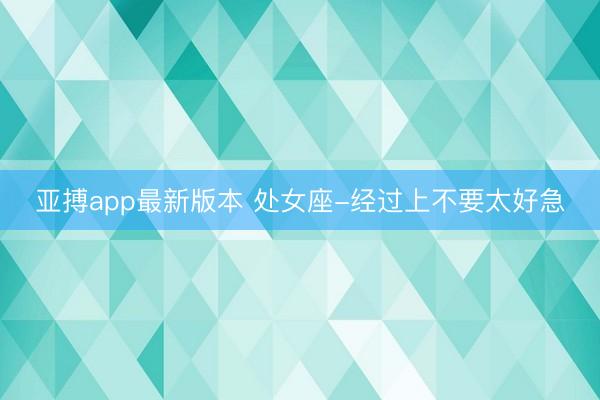 亚搏app最新版本 处女座-经过上不要太好急