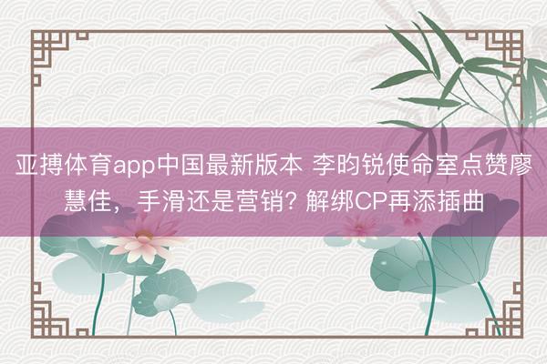 亚搏体育app中国最新版本 李昀锐使命室点赞廖慧佳，手滑还是营销? 解绑CP再添插曲