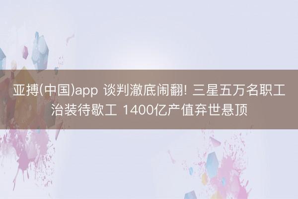 亚搏(中国)app 谈判澈底闹翻! 三星五万名职工治装待歇工 1400亿产值弃世悬顶