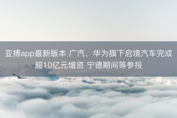 亚搏app最新版本 广汽、华为旗下启境汽车完成超10亿元增资 宁德期间等参投