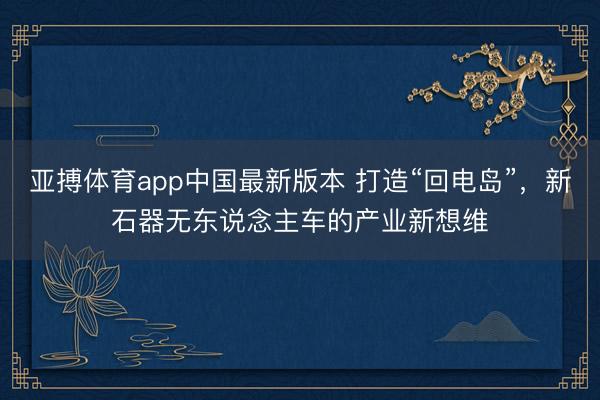 亚搏体育app中国最新版本 打造“回电岛”，新石器无东说念主车的产业新想维