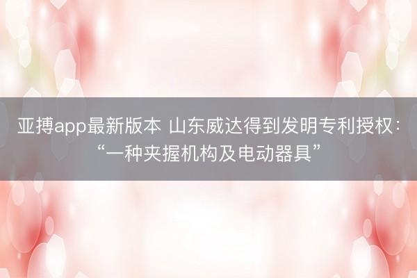 亚搏app最新版本 山东威达得到发明专利授权:“一种夹握机构及电动器具”