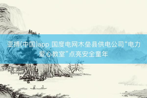 亚搏(中国)app 国度电网木垒县供电公司“电力爱心教室”点亮安全童年