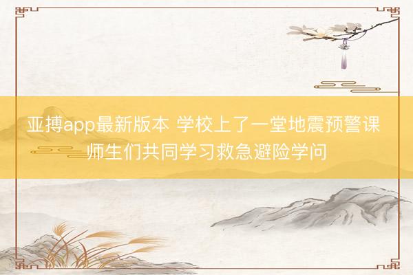 亚搏app最新版本 学校上了一堂地震预警课 师生们共同学习救急避险学问
